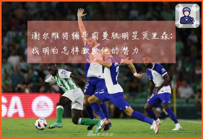 谢尔维将辅导前曼联明星莫里森：我明白怎样激发他的潜力