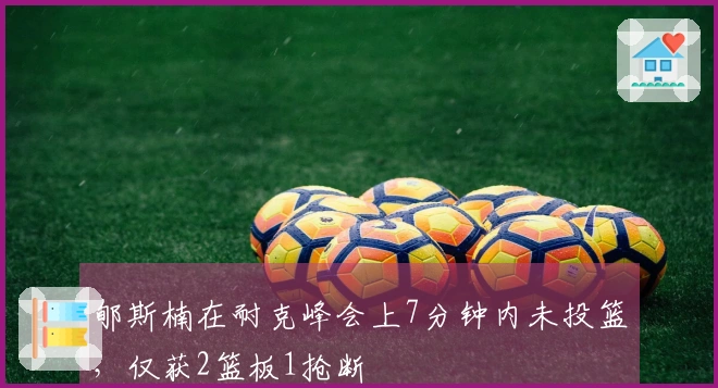 郇斯楠在耐克峰会上7分钟内未投篮，仅获2篮板1抢断