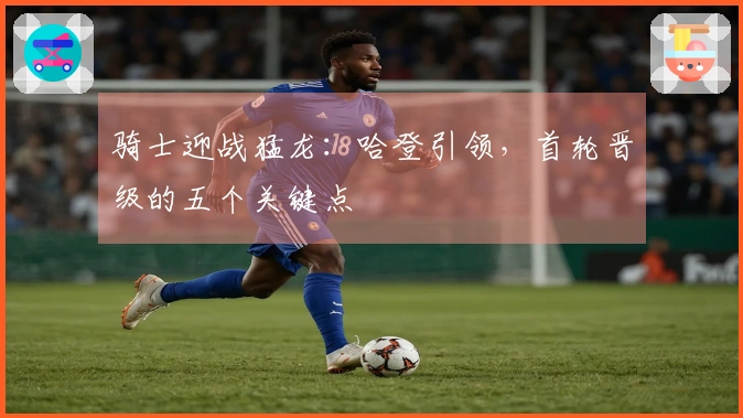 骑士迎战猛龙：哈登引领，首轮晋级的五个关键点