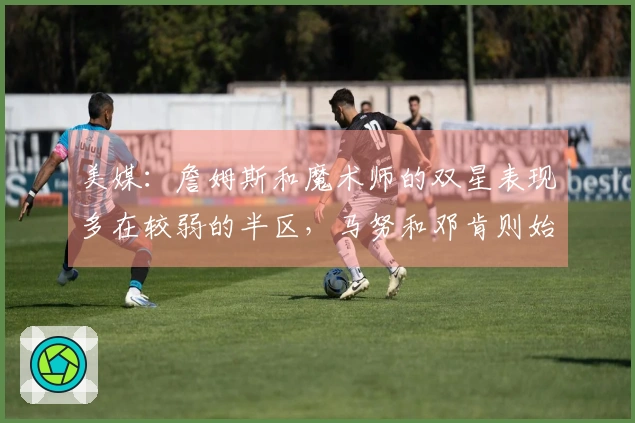 美媒：詹姆斯和魔术师的双星表现多在较弱的半区，马努和邓肯则始终未曾经历此情况