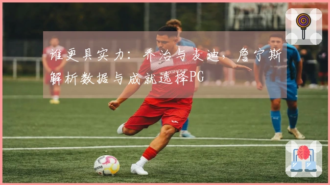 谁更具实力：乔治与麦迪，詹宁斯解析数据与成就选择PG