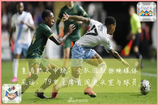 皇马怒火中烧！全队沉默拒绝媒体采访，79岁主席直闯更衣室与球员面对面交流