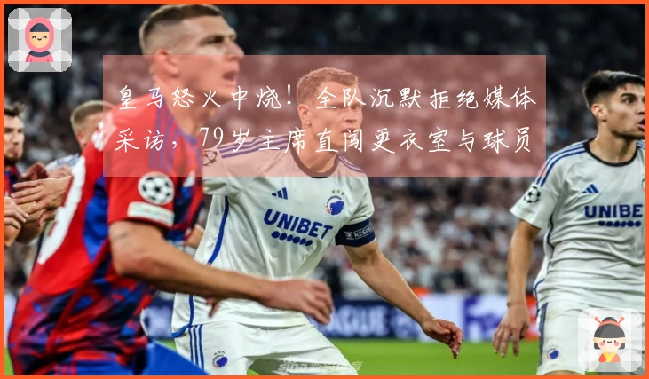 皇马怒火中烧！全队沉默拒绝媒体采访，79岁主席直闯更衣室与球员面对面交流