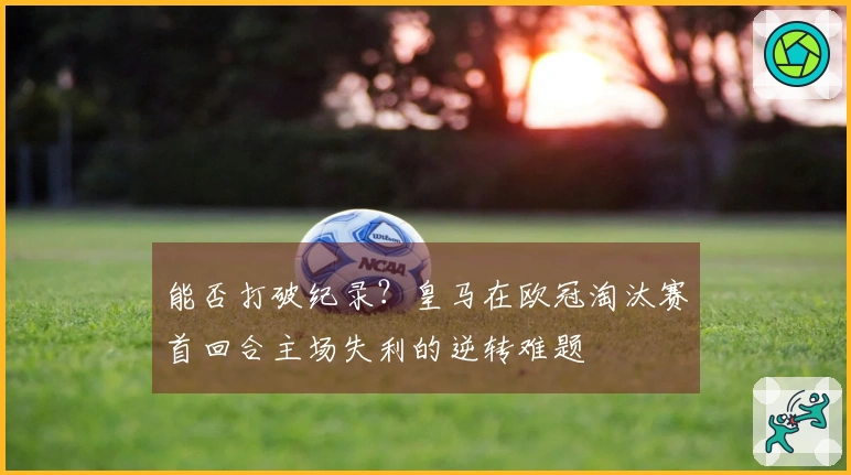 能否打破纪录？皇马在欧冠淘汰赛首回合主场失利的逆转难题