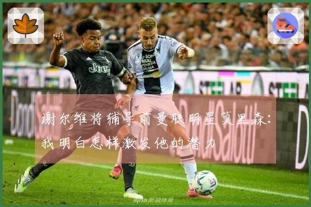 谢尔维将辅导前曼联明星莫里森：我明白怎样激发他的潜力