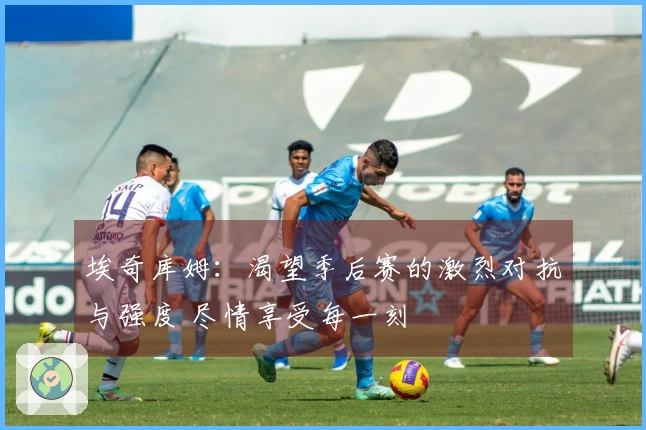 埃奇库姆：渴望季后赛的激烈对抗与强度 尽情享受每一刻