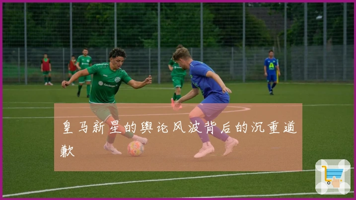 皇马新星的舆论风波背后的沉重道歉